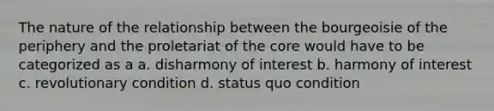 The nature of the relationship between the bourgeoisie of the periphery and the proletariat of the core would have to be categorized as a a. disharmony of interest b. harmony of interest c. revolutionary condition d. status quo condition