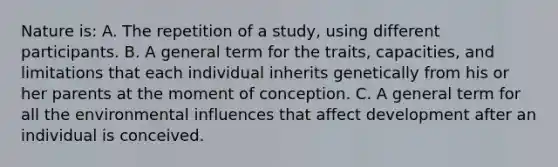 Nature is: A. The repetition of a study, using different participants. B. A general term for the traits, capacities, and limitations that each individual inherits genetically from his or her parents at the moment of conception. C. A general term for all the environmental influences that affect development after an individual is conceived.