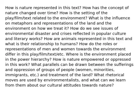 How is nature represented in this text? How has the concept of nature changed over time? How is the setting of the play/film/text related to the environment? What is the influence on metaphors and representations of the land and the environment on how we treat it? How do we see issues of environmental disaster and crises reflected in popular culture and literary works? How are animals represented in this text and what is their relationship to humans? How do the roles or representations of men and women towards the environment differ in this play/film/text/etc. Where is the environment placed in the power hierarchy? How is nature empowered or oppressed in this work? What parallels can be drawn between the sufferings and oppression of groups of people (women, minorities, immigrants, etc.) and treatment of the land? What rhetorical moves are used by environmentalists, and what can we learn from them about our cultural attitudes towards nature?