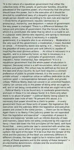 "It is the nature of a republican government that either the collective body of the people, or particular families, should be possessed of the supreme power; of a monarchy that the prince should have this power, but in the execution of it should be directed by established laws; of a despotic government that a single person should rule according to his own rule and caprice" → three forms of government: republic (democracy or aristocracy), monarchy, and despotism → nature of government: the way power is managed "There is a difference between the nature and principles of government, that the former is that by which it is constituted, the latter that by which it is made to act. In a popular state [democratic republic], one spring is necessary-namely, virtue. ... As virtue is necessary in a popular government, it is requisite also in an aristocracy. .. Moderation is the very soul of this government; a moderation, I mean, founded on virtue. .. If monarchy wants one spring, it is ... honor-that is, the prejudice of every person and rank [which] is capable of inspiring the most glorious actions. ... As virtue is necessary in a republic, and in a monarchy honor, so fear is necessary in a despotic government" → principles of government: virtue (republic), honor (monarchy), fear (despotism) "It is in a republican government that the whole power of education is required, [because] virtue is a self-renunciation, which is ever arduous and painful. This virtue may be defined as the love of the laws and of our country. As such love requires a constant preference of public to private interest, it is the source of all private virtues" → republican virtue as selfless dedication to the common good → correspondence between public and private virtues "Political liberty does not consist in an unlimited freedom. Liberty can consist only in the power of doing what we ought to will, and in not being constrained to do what we ought not to will. ... Political liberty is to be found only in moderate governments; and even in these it is not always found. It is there only when there is no abuse of power" → political liberty: being subject to reasonable laws (rule of law) "To prevent this abuse, it is necessary that power should be a check to power. .. in every government there are three sorts of power: the legislative; the executive; and the judiciary. When the legislative and executive powers are united in the same person, ... there can be no liberty. Again there is no liberty if the judiciary power be not separated from the legislative and executive" → separation of powers & checks and balances "amidst such an infinite diversity of laws and manners, [laws] were not solely conducted by the caprice of fancy. I have laid down the first principles [of the laws], and have found that ... every particular law is connected with another law, or depends on some other of a more general extent" → laws as a system: the spirit of the laws "If it be true that the temper of the mind and the passions of the heart are extremely different in different climates, the laws ought to be in relation both to the variety of these passions and to the variety of these tempers" → environmental determinism: climate and the environment influence political systems