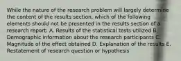 While the nature of the research problem will largely determine the content of the results section, which of the following elements should not be presented in the results section of a research report: A. Results of the statistical tests utilized B. Demographic information about the research participants C. Magnitude of the effect obtained D. Explanation of the results E. Restatement of research question or hypothesis