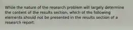 While the nature of the research problem will largely determine the content of the results section, which of the following elements should not be presented in the results section of a research report: