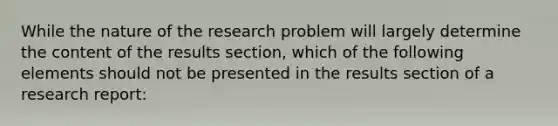 While the nature of the research problem will largely determine the content of the results section, which of the following elements should not be presented in the results section of a research report: