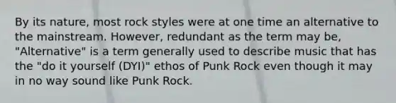 By its nature, most rock styles were at one time an alternative to the mainstream. However, redundant as the term may be, "Alternative" is a term generally used to describe music that has the "do it yourself (DYI)" ethos of Punk Rock even though it may in no way sound like Punk Rock.