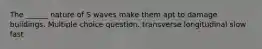 The ______ nature of S waves make them apt to damage buildings. Multiple choice question. transverse longitudinal slow fast
