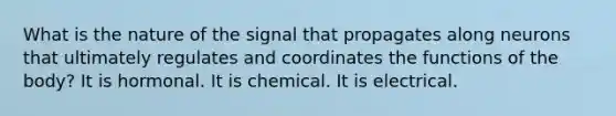 What is the nature of the signal that propagates along neurons that ultimately regulates and coordinates the functions of the body? It is hormonal. It is chemical. It is electrical.