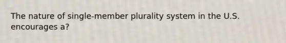 The nature of single-member plurality system in the U.S. encourages a?