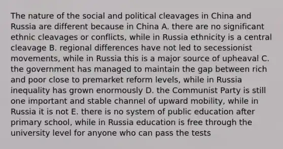 The nature of the social and political cleavages in China and Russia are different because in China A. there are no significant ethnic cleavages or conflicts, while in Russia ethnicity is a central cleavage B. regional differences have not led to secessionist movements, while in Russia this is a major source of upheaval C. the government has managed to maintain the gap between rich and poor close to premarket reform levels, while in Russia inequality has grown enormously D. the Communist Party is still one important and stable channel of upward mobility, while in Russia it is not E. there is no system of public education after primary school, while in Russia education is free through the university level for anyone who can pass the tests