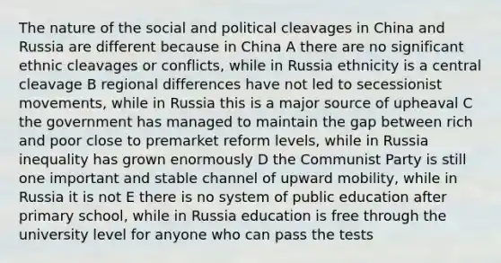 The nature of the social and political cleavages in China and Russia are different because in China A there are no significant ethnic cleavages or conflicts, while in Russia ethnicity is a central cleavage B regional differences have not led to secessionist movements, while in Russia this is a major source of upheaval C the government has managed to maintain the gap between rich and poor close to premarket reform levels, while in Russia inequality has grown enormously D the Communist Party is still one important and stable channel of upward mobility, while in Russia it is not E there is no system of public education after primary school, while in Russia education is free through the university level for anyone who can pass the tests