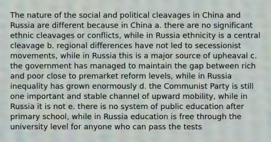 The nature of the social and political cleavages in China and Russia are different because in China a. there are no significant ethnic cleavages or conflicts, while in Russia ethnicity is a central cleavage b. regional differences have not led to secessionist movements, while in Russia this is a major source of upheaval c. the government has managed to maintain the gap between rich and poor close to premarket reform levels, while in Russia inequality has grown enormously d. the Communist Party is still one important and stable channel of upward mobility, while in Russia it is not e. there is no system of public education after primary school, while in Russia education is free through the university level for anyone who can pass the tests