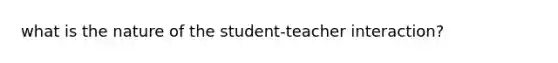 what is the nature of the student-teacher interaction?