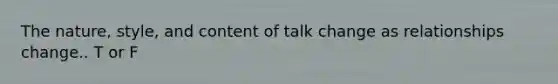 The nature, style, and content of talk change as relationships change.. T or F