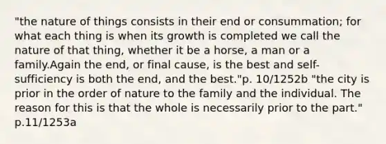 "the nature of things consists in their end or consummation; for what each thing is when its growth is completed we call the nature of that thing, whether it be a horse, a man or a family.Again the end, or final cause, is the best and self-sufficiency is both the end, and the best."p. 10/1252b "the city is prior in the order of nature to the family and the individual. The reason for this is that the whole is necessarily prior to the part." p.11/1253a