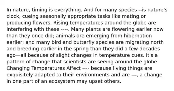 In nature, timing is everything. And for many species --is nature's clock, cueing seasonally appropriate tasks like mating or producing flowers. Rising temperatures around the globe are interfering with these ----. Many plants are flowering earlier now than they once did; animals are emerging from hibernation earlier; and many bird and butterfly species are migrating north and breeding earlier in the spring than they did a few decades ago—all because of slight changes in temperature cues. It's a pattern of change that scientists are seeing around the globe Changing Temperatures Affect ---- because living things are exquisitely adapted to their environments and are ---, a change in one part of an ecosystem may upset others.