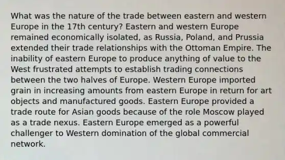 What was the nature of the trade between eastern and western Europe in the 17th century? Eastern and western Europe remained economically isolated, as Russia, Poland, and Prussia extended their trade relationships with the Ottoman Empire. The inability of eastern Europe to produce anything of value to the West frustrated attempts to establish trading connections between the two halves of Europe. Western Europe imported grain in increasing amounts from eastern Europe in return for art objects and manufactured goods. Eastern Europe provided a trade route for Asian goods because of the role Moscow played as a trade nexus. Eastern Europe emerged as a powerful challenger to Western domination of the global commercial network.