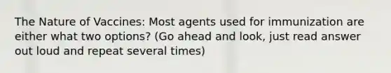 The Nature of Vaccines: Most agents used for immunization are either what two options? (Go ahead and look, just read answer out loud and repeat several times)