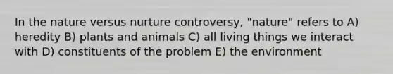 In the nature versus nurture controversy, "nature" refers to A) heredity B) plants and animals C) all living things we interact with D) constituents of the problem E) the environment