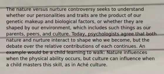 The nature versus nurture controversy seeks to understand whether our personalities and traits are the product of our genetic makeup and biological factors, or whether they are shaped by our environment, which includes such things as our parents, peers, and culture. Today, psychologists agree that both nature and nurture interact to shape who we become, but the debate over the relative contributions of each continues. An example would be a child learning to walk: Nature influences when the physical ability occurs, but culture can influence when a child masters this skill, as in Aché culture.