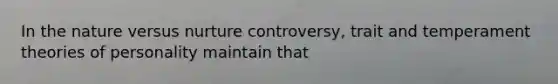 In the nature versus nurture controversy, trait and temperament theories of personality maintain that