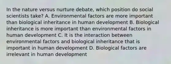 In the nature versus nurture debate, which position do social scientists take? A. Environmental factors are more important than biological inheritance in human development B. Biological inheritance is more important than environmental factors in human development C. It is the interaction between environmental factors and biological inheritance that is important in human development D. Biological factors are irrelevant in human development