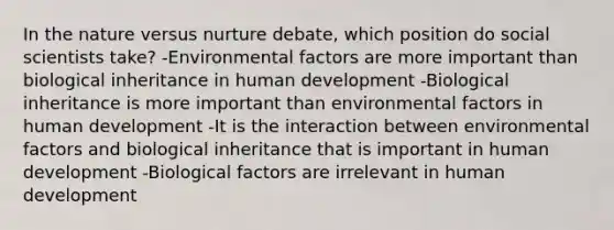 In the nature versus nurture debate, which position do social scientists take? -Environmental factors are more important than biological inheritance in human development -Biological inheritance is more important than environmental factors in human development -It is the interaction between environmental factors and biological inheritance that is important in human development -Biological factors are irrelevant in human development