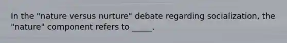 In the "nature versus nurture" debate regarding socialization, the "nature" component refers to _____.
