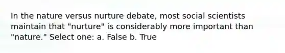 In the nature versus nurture debate, most social scientists maintain that "nurture" is considerably more important than "nature." Select one: a. False b. True