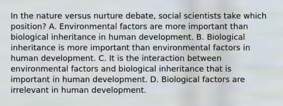 In the nature versus nurture debate, social scientists take which position? A. Environmental factors are more important than biological inheritance in human development. B. Biological inheritance is more important than environmental factors in human development. C. It is the interaction between environmental factors and biological inheritance that is important in human development. D. Biological factors are irrelevant in human development.