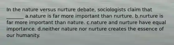 In the nature versus nurture debate, sociologists claim that _______ a.nature is far more important than nurture. b.nurture is far more important than nature. c.nature and nurture have equal importance. d.neither nature nor nurture creates the essence of our humanity.