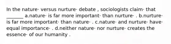 In the nature· versus nurture· debate , sociologists claim· that _______ a.nature· is far more important· than nurture· . b.nurture· is far more important· than nature· . c.nature· and nurture· have· equal importance· . d.neither nature· nor nurture· creates the essence· of our humanity .