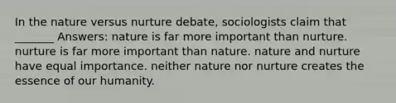 In the nature versus nurture debate, sociologists claim that _______ Answers: nature is far more important than nurture. nurture is far more important than nature. nature and nurture have equal importance. neither nature nor nurture creates the essence of our humanity.