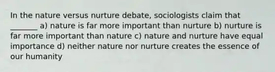 In the nature versus nurture debate, sociologists claim that _______ a) nature is far more important than nurture b) nurture is far more important than nature c) <a href='https://www.questionai.com/knowledge/k8aupmwPsn-nature-and-nurture' class='anchor-knowledge'>nature and nurture</a> have equal importance d) neither nature nor nurture creates the essence of our humanity