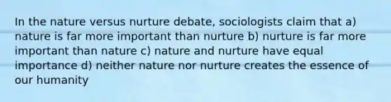 In the nature versus nurture debate, sociologists claim that a) nature is far more important than nurture b) nurture is far more important than nature c) nature and nurture have equal importance d) neither nature nor nurture creates the essence of our humanity