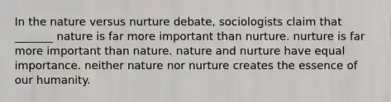 In the nature versus nurture debate, sociologists claim that _______ nature is far more important than nurture. nurture is far more important than nature. nature and nurture have equal importance. neither nature nor nurture creates the essence of our humanity.