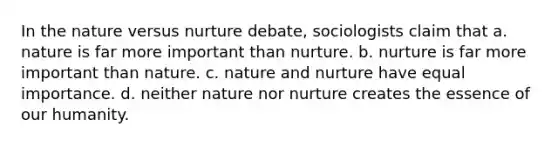 In the nature versus nurture debate, sociologists claim that a. nature is far more important than nurture. b. nurture is far more important than nature. c. nature and nurture have equal importance. d. neither nature nor nurture creates the essence of our humanity.