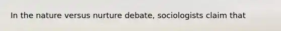 In the nature versus nurture debate, sociologists claim that