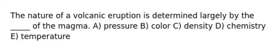 The nature of a volcanic eruption is determined largely by the _____ of the magma. A) pressure B) color C) density D) chemistry E) temperature