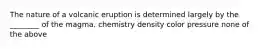 The nature of a volcanic eruption is determined largely by the ________ of the magma. chemistry density color pressure none of the above