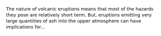 The nature of volcanic eruptions means that most of the hazards they pose are relatively short term. But, eruptions emitting very large quantities of ash into the upper atmosphere can have implications for...