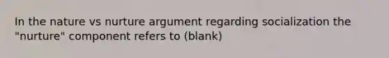 In the nature vs nurture argument regarding socialization the "nurture" component refers to (blank)