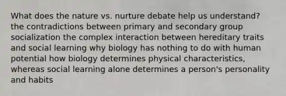 What does the nature vs. nurture debate help us understand? the contradictions between primary and secondary group socialization the complex interaction between hereditary traits and social learning why biology has nothing to do with human potential how biology determines physical characteristics, whereas social learning alone determines a person's personality and habits