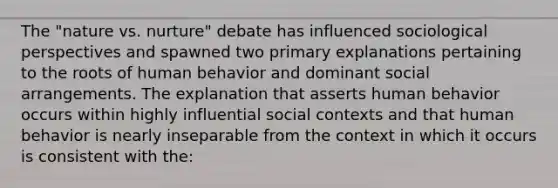 The "nature vs. nurture" debate has influenced sociological perspectives and spawned two primary explanations pertaining to the roots of human behavior and dominant social arrangements. The explanation that asserts human behavior occurs within highly influential social contexts and that human behavior is nearly inseparable from the context in which it occurs is consistent with the: