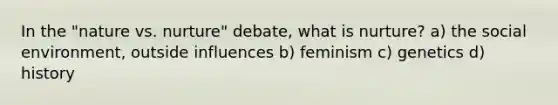 In the "nature vs. nurture" debate, what is nurture? a) the social environment, outside influences b) feminism c) genetics d) history