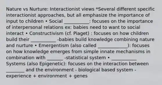 Nature vs Nurture: Interactionist views *Several different specific interactionist approaches, but all emphasize the importance of input to children • Social ___________: focuses on the importance of interpersonal relations ex: babies need to want to social interact • Constructivism (cf. Piaget) : focuses on how children build their ___________ -babies build knowledge combining nature and nurture • Emergentism (also called _____________): focuses on how knowledge emerges from simple innate mechanisms in combination with _______ -statistical system • ___________ Systems (also Epigenetic): focuses on the interaction between ________ and the environment - biological based system - experience + environment + genes