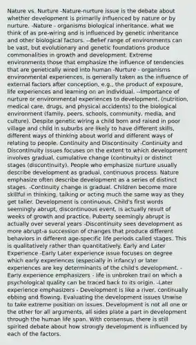 Nature vs. Nurture -Nature-nurture issue is the debate about whether development is primarily influenced by nature or by nurture. -Nature - organisms biological inheritance. what we think of as pre-wiring and is influenced by genetic inheritance and other biological factors. --Belief range of environments can be vast, but evolutionary and genetic foundations produce commonalities in growth and development. Extreme environments those that emphasize the influence of tendencies that are genetically wired into human -Nurture - organisms environmental experiences, is generally taken as the influence of external factors after conception, e.g., the product of exposure, life experiences and learning on an individual. --Importance of nurture or environmental experiences to development. (nutrition, medical care, drugs, and physical accidents) to the biological environment (family, peers, schools, community, media, and culture). Despite genetic wiring a child born and raised in poor village and child in suburbs are likely to have different skills, different ways of thinking about world and different ways of relating to people. Continuity and Discontinuity -Continuity and Discontinuity issues focuses on the extent to which development involves gradual, cumulative change (continuity) or distinct stages (discontinuity). People who emphasize nurture usually describe development as gradual, continuous process. Nature emphasize often describe development as a series of distinct stages. -Continuity change is gradual. Children become more skillful in thinking, talking or acting much the same way as they get taller. Development is continuous. Child's first words seemingly abrupt, discontinuous event, is actually result of weeks of growth and practice. Puberty seemingly abrupt is actually over several years -Discontinuity sees development as more abrupt-a succession of changes that produce different behaviors in different age-specific life periods called stages. This is qualitatively rather than quantitatively. Early and Later Experience -Early Later experience issue focuses on degree which early experiences (especially in infancy) or later experiences are key determinants of the child's development. -Early experience emphasizers - life is unbroken trail on which a psychological quality can be traced back to its origin. -Later experience emphasizers - Development is like a river, continually ebbing and flowing. Evaluating the development issues Unwise to take extreme position on issues. Development is not all one or the other for all arguments, all sides plate a part in development through the human life span. With consensus, there is still spirited debate about how strongly development is influenced by each of the factors.