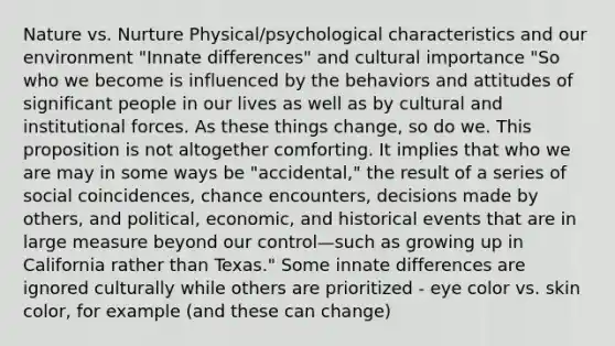 Nature vs. Nurture Physical/psychological characteristics and our environment "Innate differences" and cultural importance "So who we become is influenced by the behaviors and attitudes of significant people in our lives as well as by cultural and institutional forces. As these things change, so do we. This proposition is not altogether comforting. It implies that who we are may in some ways be "accidental," the result of a series of social coincidences, chance encounters, decisions made by others, and political, economic, and historical events that are in large measure beyond our control—such as growing up in California rather than Texas." Some innate differences are ignored culturally while others are prioritized - eye color vs. skin color, for example (and these can change)