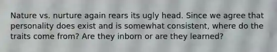 Nature vs. nurture again rears its ugly head. Since we agree that personality does exist and is somewhat consistent, where do the traits come from? Are they inborn or are they learned?