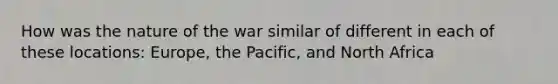 How was the nature of the war similar of different in each of these locations: Europe, the Pacific, and North Africa