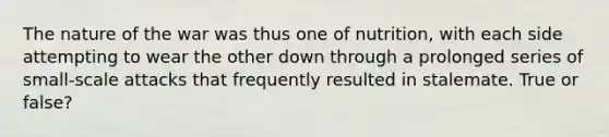 The nature of the war was thus one of nutrition, with each side attempting to wear the other down through a prolonged series of small-scale attacks that frequently resulted in stalemate. True or false?