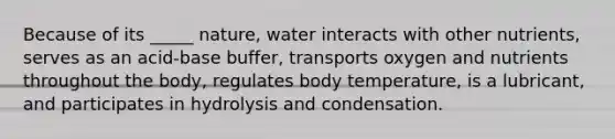 Because of its _____ nature, water interacts with other nutrients, serves as an acid-base buffer, transports oxygen and nutrients throughout the body, regulates body temperature, is a lubricant, and participates in hydrolysis and condensation.